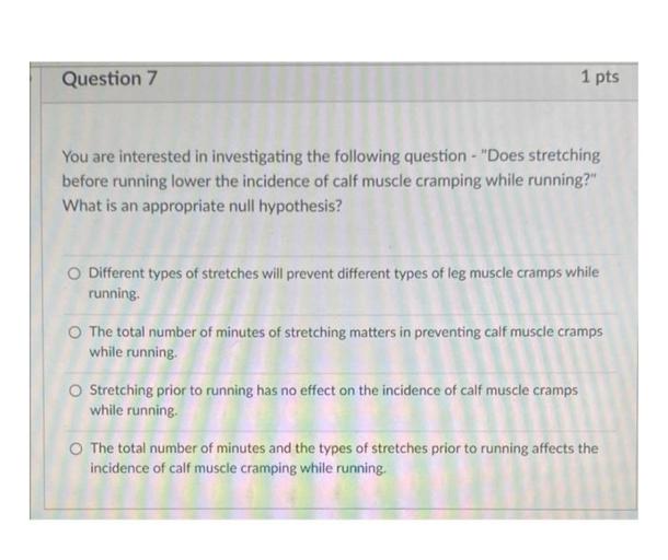 Question 7
1 pts
You are interested in investigating the following question - "Does stretching
before running lower the incidence of calf muscle cramping while running?"
What is an appropriate null hypothesis?
O Different types of stretches will prevent different types of leg muscle cramps while
running
The total number of minutes of stretching matters in preventing calf muscle cramps
while running
O Stretching prior to running has no effect on the incidence of calf muscle cramps
while running
The total number of minutes and the types of stretches prior to running affects the
incidence of calf muscle cramping while running,