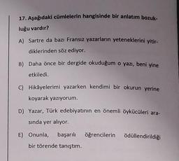 17. Aşağıdaki cümlelerin hangisinde bir anlatım bozuk-
luğu vardır?
A) Sartre da bazı Fransız yazarların yeteneklerini yitir-
diklerinden söz ediyor.
B) Daha önce bir dergide okuduğum o yazı, beni yine
etkiledi.
C) Hikâyelerimi yazarken kendimi bir okurun yerine
koyarak yazıyorum.
D) Yazar, Türk edebiyatının en önemli öykücüleri ara-
sında yer alıyor.
E) Onunla, başarılı öğrencilerin ödüllendirildiği
bir törende tanıştım.
