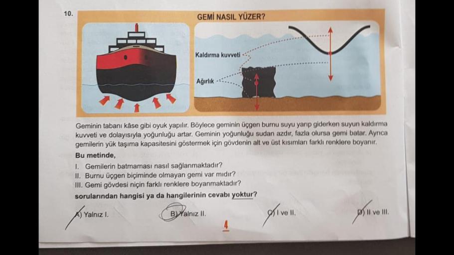 10.
GEMİ NASIL YÜZER?
Kaldırma kuvveti
Ağırlık
Geminin tabanı kâse gibi oyuk yapılır. Böylece geminin üçgen burnu suyu yarıp giderken suyun kaldırma
kuvveti ve dolayısıyla yoğunluğu artar. Geminin yoğunluğu sudan azdır, fazla olursa gomi batar. Ayrıca
gemi