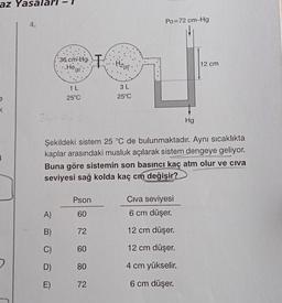 az Yasala
Po=72 cm-Hg
36 cin:Hg. I Hizce
.He(g):
12 cm
1L
3L
25°C
25°C
<
36
Hg
B
Şekildeki sistem 25 °C de bulunmaktadır. Aynı sıcaklıkta
kaplar arasındaki musluk açılarak sistem dengeye geliyor.
Buna göre sistemin son basıncı kaç atm olur ve civa
seviyesi sağ kolda kaç cm değişir?
Pson
Civa seviyesi
6 cm düşer.
A)
60
B)
72
12 cm düşer.
C)
60
12 cm düşer.
D)
80
4 cm yükselir.
E)
72
6 cm düşer.
