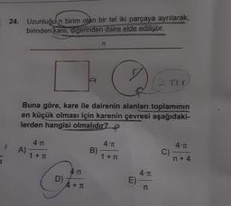 24. Uzunluğu'n birim olan bir tel iki parçaya ayrılarak,
birinden kare, digerinden daire elde ediliyor.
n
2 TIC
Buna göre, kare ile dairenin alanları toplamının
en küçük olması için karenin çevresi aşağıdaki-
lerden hangisi olmalıdır?
4.n
4.1
4.1
A)
1 + T
B)
1 + n
C)
n + 4
4.n
D)
4.1
E)
n
A+ T
+
