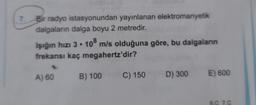 7. Bir radyo istasyonundan yayınlanan elektromanyetik
dalgaların dalga boyu 2 metredir.
Işığın hızı 3 . 108 m/s olduğuna göre, bu dalgaların
frekansı kaç megahertz'dir?
A) 60
B) 100
C) 150
D) 300
E) 600
6.0 7.C
