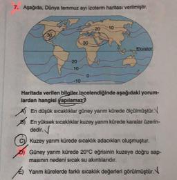 7. Aşağıda. Dünya temmuz ayı izoterm haritası verilmiştir.
-20
10
30
30
Ekvator
20
10
-10
Haritada verilen bilgiler incelendiğinde aşağıdaki yorum-
lardan hangisi yapılamaz?
A En düşük sıcaklıklar güney yanım kürede ölçülmüştür. V
En yüksek sıcaklıklar kuzey yarım kürede karalar üzerin-
dedir.
Kuzey yarım kürede sıcaklık adacıkları oluşmuştur.
Güney yarım kürede 20°C eğrisinin kuzeye doğru sap-
masının nedeni sıcak su akıntılarıdır.
Yarım kürelerde farklı sıcaklık değerleri görülmüştür.
