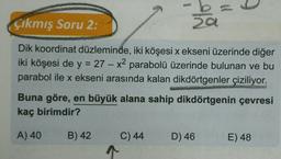t
Çıkmış Soru 2:
a
Dik koordinat düzleminde, iki köşesi x ekseni üzerinde diğer
iki köşesi de y = 27 – x2 parabolü üzerinde bulunan ve bu
parabol ile x ekseni arasında kalan dikdörtgenler çiziliyor.
X
Buna göre, en büyük alana sahip dikdörtgenin çevresi
kaç birimdir?
A) 40
B) 42
D) 46
E) 48
C) 44
1
