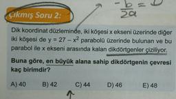 t
Çıkmış Soru 2:
a
Dik koordinat düzleminde, iki köşesi x ekseni üzerinde diğer
iki köşesi de y = 27 – x2 parabolü üzerinde bulunan ve bu
parabol ile x ekseni arasında kalan dikdörtgenler çiziliyor.
X
Buna göre, en büyük alana sahip dikdörtgenin çevresi
kaç birimdir?
A) 40
B) 42
D) 46
E) 48
C) 44
1
