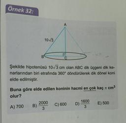 Örnek 32:
A
103
B
C
Şekilde hipotenüsü 103 cm olan ABC dik üçgeni dik ke-
narlarından biri etrafında 360° döndürülerek dik dönel koni
elde edilmiştir.
TT
Buna göre elde edilen koninin hacmi en çok kaç a cm3
olur?
C) 600
2000
B)
3
1600
D)
3
E) 500
A) 700