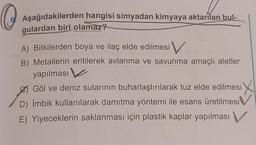 O
Aşağıdakilerden hangisi simyadan kimyaya aktarılan bul-
gulardan biri olamaz?
A) Bitkilerden boya ve ilaç elde edilmesi V
Metallerin eritilerek avlanma ve savunma amaçlı aletler
yapılması
Ø Göl ve deniz sularının buharlaştırılarak tuz elde edilmesi X
D) İmbik kullanılarak damıtma yöntemi ile esans üretilmesi V
E) Yiyeceklerin saklanması için plastik kaplar yapılması V