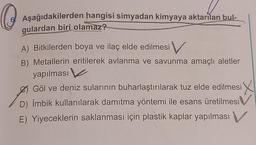 O
Aşağıdakilerden hangisi simyadan kimyaya aktarılan bul-
gulardan biri olamaz?
A) Bitkilerden boya ve ilaç elde edilmesi V
Metallerin eritilerek avlanma ve savunma amaçlı aletler
yapılması
Ø Göl ve deniz sularının buharlaştırılarak tuz elde edilmesi X
D) İmbik kullanılarak damıtma yöntemi ile esans üretilmesi V
E) Yiyeceklerin saklanması için plastik kaplar yapılması V
