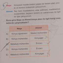 8. Neşe: Kimyasal madde üretimi yapan bir tesisin plan, pro-
je ve kontrol ünitesinde çalışıyorum.
Ahmet: ilaç ham maddelerinin elde edilmesi, özelliklerinin
incelenmesi, ilaçların üretimi ve saklanması ile ilgili
bir işte çalışıyorum.
Buna göre Neşe ve Ahmet kimya alanı ile ilgili hangi mes-
leklerde çalışmaktadır?
Neşe
Ahmet
A)
Kimya öğretmeni
Maden mühendisi
B)
Kimya mühendisi
Kimyager
Eczaci
Metalurji mühendisi
Eczacı
D)
Kimya mühendisi
Kirnyager
E) Metalurji mühendisi