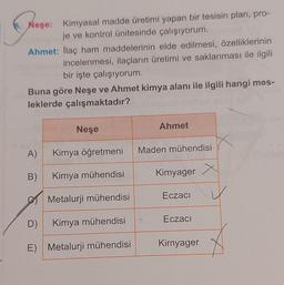 8. Neşe: Kimyasal madde üretimi yapan bir tesisin plan, pro-
je ve kontrol ünitesinde çalışıyorum.
Ahmet: ilaç ham maddelerinin elde edilmesi, özelliklerinin
incelenmesi, ilaçların üretimi ve saklanması ile ilgili
bir işte çalışıyorum.
Buna göre Neşe ve Ahmet kimya alanı ile ilgili hangi mes-
leklerde çalışmaktadır?
Neşe
Ahmet
A)
Kimya öğretmeni
Maden mühendisi
B)
Kimya mühendisi
Kimyager
Eczaci
Metalurji mühendisi
Eczacı
D)
Kimya mühendisi
Kirnyager
E) Metalurji mühendisi
