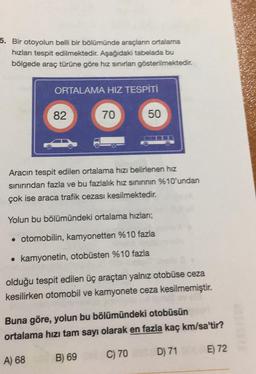 5. Bir otoyolun belli bir bölümünde araçların ortalama
hızları tespit edilmektedir. Aşağıdaki tabelada bu
bölgede araç türüne göre hız sınırlan gösterilmektedir.
ORTALAMA HIZ TESPİTİ
82
70
50
Aracın tespit edilen ortalama hızı belirlenen hız
sınırından fazla ve bu fazlalık hız sininnin %10'undan
çok ise araca trafik cezası kesilmektedir.
Yolun bu bölümündeki ortalama hızlani;
• otomobilin, kamyonetten %10 fazla
kamyonetin, otobüsten %10 fazla
olduğu tespit edilen üç araçtan yalnız otobüse ceza
kesilirken otomobil ve kamyonete ceza kesilmemiştir.
Buna göre, yolun bu bölümündeki otobüsün
ortalama hızı tam sayı olarak en fazla kaç km/sa'tir?
D) 71
E) 72
C) 70
A) 68
B) 69