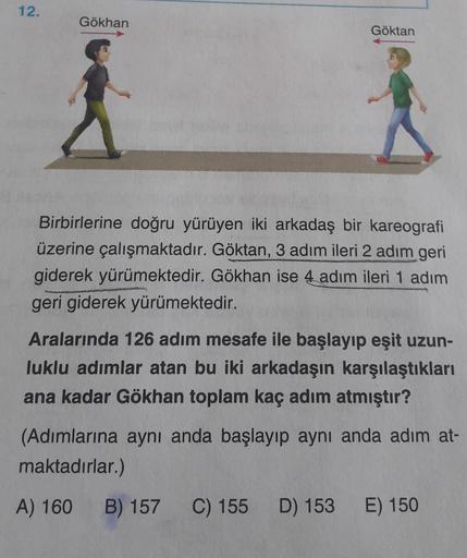 12.
Gökhan
Göktan
Birbirlerine doğru yürüyen iki arkadaş bir kareografi
üzerine çalışmaktadır. Göktan, 3 adım ileri 2 adım geri
giderek yürümektedir. Gökhan ise 4 adım ileri 1 adım
geri giderek yürümektedir.
Aralarında 126 adım mesafe ile başlayıp eşit uzu