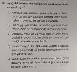 39. Aşağıdaki cümlelerin hangisinde anlatım bozuklu-
ğu yapılmıştır?
A) Korkuyla ilgili bilinmesi gereken ilk şeyden birisi,
onun da pek çok duyguyla beraber insan davra-
nışlarının ayrılmaz bir parçası olduğudur.
B) Her duygu gibi korku da hayatın içinde ve insan
tecrübesinin bir basamağında kendine yer bulur.
C) Doğaüstü veya bu dünyayla ilgili birtakım korku
ögelerinin çocuk kitapları içinde yer almaması ge-
rektiği rahatlikla ifade edilebilir.
D) Korku koruyucu bir tepki olarak yaşamı destekler,
kişinin gelişiminde ve kişisel olgunlaşmasında ki-
şiye yardımcı olur.
E) Yeni olgulara ya da bilinmeyene karşı hissettiğimiz
korkuyu her yenişimizde ileriye doğru daha büyük
bir adım atmış oluruz.