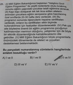 21. (1) Milli Eğitim Bakanlığınca başlatılan "Yetiştirici Sinif
Eğitim Programları” ile çeşitli nedenlerle okulu bırakmış,
zorunlu eğitim çağındaki çocuklar telafi eğitimine alınacak.
(II) Kapı kapı dolaşarak tek tek ikna edilen ailelerin
ardından çocuklara eğitim seviyesine göre hazırlanmış
özel sınıflarda 20-30 hafta ders verilecek. (III) Bu
programın sonunda öğrencilerin hepsine sertifikaları
verilecek, onların bu sertifikaları etkin biçimde
kullanabilmesi için faaliyetler düzenlenecektir. (IV) Pek çok
aile böylesine önemli bir eğitim programına çocuğunun
katılmasından memnun olduğunu, yetişkinler için de böyle
bir etkinlik düzenlendiğinde katılabileceklerini dile
getirdiler. (V) Milli Eğitim Bakanlığının böyle programlarla
önümüzdeki dönemlerde de aileleri ve çocukları
desteklemesi beklenmektedir.
Bu parçadaki numaralanmış cümlelerin hangilerinde
anlatım bozukluğu vardır?
A) I ve II
B) I ve III
- Il ve IV
D) III ve v
E) IV ve v