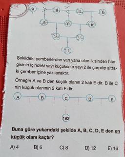 14.
B
D
FO
to
Şekildeki çemberlerden yan yana olan ikisinden han-
gisinin içindeki sayı küçükse o sayı 2 ile çarpılıp altta-
ki çember içine yazılacaktır.
Örneğin A ve B den küçük olanın 2 katı E dir. B ile C
nin küçük olanının 2 katı F dir.
B
E
192
Buna göre yukarıdaki şekilde A, B, C, D, E den en
küçük olanı kaçtır?
A) 4
B) 6
C) 8
D) 12
E) 16
