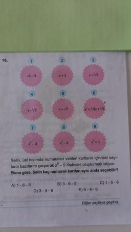 16.
2
√x-3
x + 3
x+√3
4
5
6
x-√3
x+√3
* + 3x +Vg
7
x ²-3
X-9
x +3
Selin, üst kısımda numaraları verilen kartların içindeki sayı-
ların bazılarını çarparak x - 9 ifadesini oluşturmak istiyor.
Buna göre, Selin kaç numaralı kartları aynı anda seçebilir?
A) 1 -6 -5
B) 3-6 - 8
C) 1-5-8
E) 6-4-9
D) 3-4-9
Diğer sayfaya geçiniz.