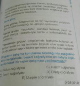 INFO
Ca ogretmeni Şebnem Hanım, sinfindaki öğrenci
gruplara ayırmış ve onlardan yaşadıklan yerin eko-
türel ve teknolojik imkanlarını araştırarak rapor
getirmelerini istemiştir.
una göre
rumlarını,
Ening grubu: Bölgelerinde ne tür hayvanların yetiştirildi
ve kültür balıkçılığı ile uğraşan işletmeleri,
laburak grubu: Yaşadıkları alandaki Internet, yazılı ve
drsel medya hizmetleriyle bunların kullanılabilirlik du-
Tümertekin grubu: Bölgelerinde faaliyette bulunan iki
termal tesisi ve bu tesislere kaynak olan sıcak suların
piktiği alanları rapor hâline getirerek sinifta sunmuşlardır.
Grupların çalışma konularına bakıldığında aşağıdaki-
lerin hangisinde, beşeri coğrafyanın alt dalıyla ilişki-
lendirilecek bir rapor çalışması yapılmamıstır?
A) Nüfus coğrafyasi
C) Tarım coğrafyasi
B) Turizm coğrafyası
D) Enerji coğrafyası
E) Ulaşım coğrafyası
(YGS-2013)