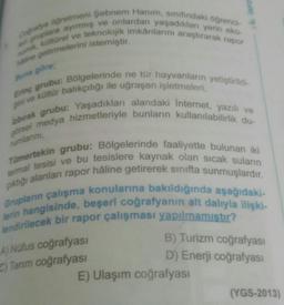 INFO
Ca ogretmeni Şebnem Hanım, sinfindaki öğrenci
gruplara ayırmış ve onlardan yaşadıklan yerin eko-
türel ve teknolojik imkanlarını araştırarak rapor
getirmelerini istemiştir.
una göre
rumlarını,
Ening grubu: Bölgelerinde ne tür hayvanların yetiştirildi
ve kültür balıkçılığı ile uğraşan işletmeleri,
laburak grubu: Yaşadıkları alandaki Internet, yazılı ve
drsel medya hizmetleriyle bunların kullanılabilirlik du-
Tümertekin grubu: Bölgelerinde faaliyette bulunan iki
termal tesisi ve bu tesislere kaynak olan sıcak suların
piktiği alanları rapor hâline getirerek sinifta sunmuşlardır.
Grupların çalışma konularına bakıldığında aşağıdaki-
lerin hangisinde, beşeri coğrafyanın alt dalıyla ilişki-
lendirilecek bir rapor çalışması yapılmamıstır?
A) Nüfus coğrafyasi
C) Tarım coğrafyasi
B) Turizm coğrafyası
D) Enerji coğrafyası
E) Ulaşım coğrafyası
(YGS-2013)
