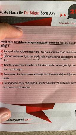 Rüştü Hoca ile Dil Bilgisi Soru Avi
2
Sözcükte Yapı
Aşağıdaki cümlelerin hangisinde ismin yükleme hâli eki kullan
mıştır
A) Kapıya kadar yolcu etmesinden, hâl hatır sormasından anlamıştı
B) Oradan ayrılmak için işini eskisi gibi yapmamaya başladığını du
duk.
C) Kitaplar yazarken, insanlar biriktirirken bunlar aklına gelmişti det
tek not tutmuştu.
D) Soru soran bir öğrencinin geleceği parlaktır ama doğru değerlen
rilirse.
E) Dershanede ders anlatmanın hazzı yüksektir ve işinizden gerçe
ten memnun olursunuz.
slikanyayinevi.com.tr
