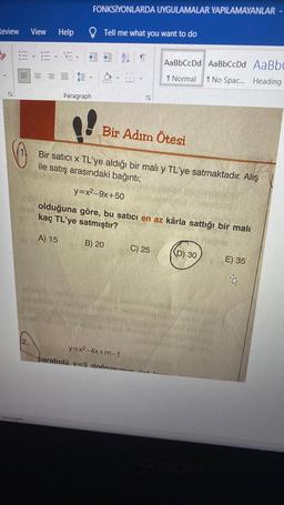 FONKSİYONLARDA UYGULAMALAR YAPILAMAYANLAR
Review
View
Help
Tell me what you want to do
y
ALT
AaBbCcDd AaBbCcDd AaBbc
I Normal
I No Spac... Heading
Paragraph
Bir Adım Ötesi
Bir satıcı x TL'ye aldığı bir malı y TL'ye satmaktadır. Alış
ile satış arasındaki bağıntı;
y=x2–9x+50
olduğuna göre, bu satıcı en az kârla sattığı bir malı
kaç TL'ye satmıştır?
A) 15
B) 20
C) 25
(D) 30
E) 35
2.
y=x2-4x+m-1
parabolü v=3 doărueunın at
Inwestigate