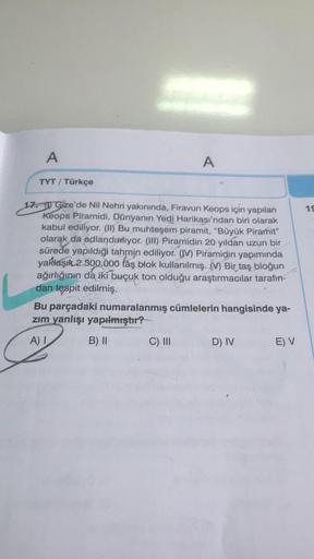 A
A
TYT / Türkçe
15
17. u Gize'de Nil Nehri yakınında, Firavun Keops için yapılan
Keops Piramidi, Dünyanın Yedi Harikası'ndan biri olarak
kabul ediliyor. (II) Bu muhteşem piramit, "Büyük Piramit"
olarak da adlandırıyor. (III) Piramidin 20 yıldan uzun bir
s