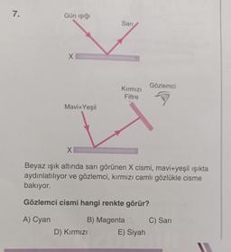 7.
Gün işığı
Sari
♡
X
Gözlemci
Kırmızı
Filtre
Mavi+Yeşil
X
Beyaz ışık altında sarı görünen X cismi, mavi+yeşil ışıkta
aydınlatılıyor ve gözlemci, kırmızı camlı gözlükle cisme
bakıyor.
Gözlemci cismi hangi renkte görür?
A) Cyan
B) Magenta
C) Sari
D) Kırmızı
E) Siyah