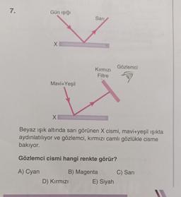 7.
Gün işığı
Sari
♡
X
Gözlemci
Kırmızı
Filtre
Mavi+Yeşil
X
Beyaz ışık altında sarı görünen X cismi, mavi+yeşil ışıkta
aydınlatılıyor ve gözlemci, kırmızı camlı gözlükle cisme
bakıyor.
Gözlemci cismi hangi renkte görür?
A) Cyan
B) Magenta
C) Sari
D) Kırmızı
E) Siyah
