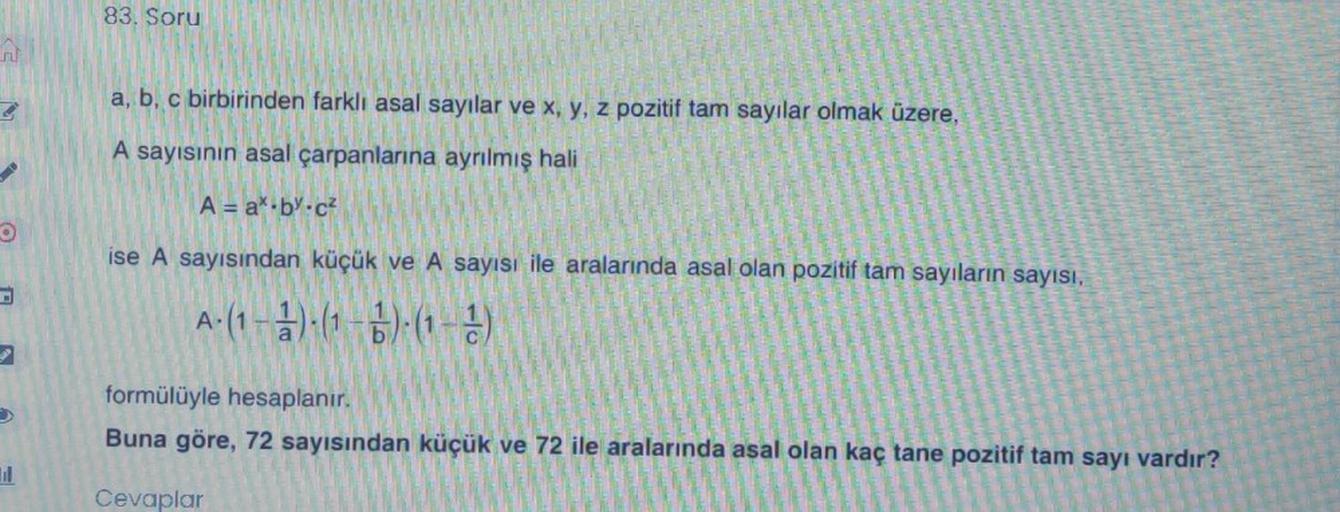 83. Soru
a, b, c birbirinden farklı asal sayılar ve x, y, z pozitif tam sayılar olmak üzere,
A sayısının asal çarpanlarına ayrılmış hali
A = a*.by.cz
ise A sayısından küçük ve A sayısı ile aralarında asal olan pozitif tam sayıların sayısı,
A:(1 ):(1-6) (1 