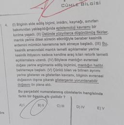 CÜMLE Bilgisi
4.
(1) Bilginin elde ediliş biçimi, Imkânı, kaynağı, sınırları
bakımından yaklaşıldığında epistemoloji kavramı bir
kırılma yaşadı. (11) Üstünde yüzyıllarca düşünülmüş fikirler,
mantık yerine dilsel sürecin etkinliğiyle beraber kesinlik
erdemini mümkün kavramına terk etmeye başladı. (III) Bu,
kesinlik amacındaki mantık temelli açıklamalar yerine
kesinlik ihtiyacını sadece kendine araç kilan retorik temelli
açıklamalara uzandı. (IV) Böylece mantığın evrensel
doğası yerine argümante ediliş biçimini, mantığın hatibi
belirlemeye başladı. (V) Çünkü bilen ve bilinen ayrımı
yerine gösteren ve gösterilen kavramı, bilginin evrensel
doğasının dışına çıkarak göstergenin yorumlanabilir
doğasını ön plana aldı.
Bu parçadaki numaralanmış cümlelerin hangisinde
farklı bir ögenin altı çizilidir?
A)!
B) II
C) III
D) IV
E) V
Bre