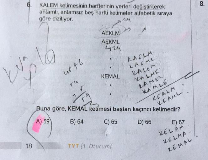 8.
6. KALEM kelimesinin harflerinin yerleri değiştirilerek
anlamlı, anlamsız beş harfli kelimeler alfabetik sıraya
göre diziliyor.
M
AEKLM
AEKML
724
16
Was le
urt 6
KAELM.
KAEML
KALEM.
KEMAL
ru
r
MALME
KAMEL
RAMLE
9
REALM
REAML
Buna göre, KEMAL kelimesi ba