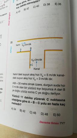 Buna göre,
D) 38
E) 35
YA
tarihleri ve
C) 40
kaç dakika sürmüştür
B) 42
A 45
in yaşının
final dergisi
E5
11
22.
725a5
Nehir Va=5m/dk
B
A
Vb=3m/dk
C
Kanal
Nehir'deki suyun akış hızı Va = 5 m/dk kanal-
daki suyun akış hızı Vo = 3 m/dk dir.
=
faire
nde
$i-
IABI = 30 metre olmak üzere, durgun suda hizi
5 m/dk olan bir yüzücü kıyı boyunca A dan B
ye doğru yüzüp sonra C ye doğru ilerliyor.
Yüzücü 11 dakika yüzerek C noktasına
ulaştığına göre A-B-C yolu en fazla kaç
C
metredir?
A) 34 B) 42 C) 46 D) 48 E) 50
ma
Deneme Sınavı TYT