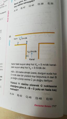 Buna göre,
D) 38
E) 35
YA
tarihleri ve
C) 40
kaç dakika sürmüştür
B) 42
A 45
in yaşının
final dergisi
E5
11
22.
725a5
Nehir Va=5m/dk
B
A
Vb=3m/dk
C
Kanal
Nehir'deki suyun akış hızı Va = 5 m/dk kanal-
daki suyun akış hızı Vo = 3 m/dk dir.
=
faire
nde
$i-
IABI = 30 metre olmak üzere, durgun suda hizi
5 m/dk olan bir yüzücü kıyı boyunca A dan B
ye doğru yüzüp sonra C ye doğru ilerliyor.
Yüzücü 11 dakika yüzerek C noktasına
ulaştığına göre A-B-C yolu en fazla kaç
C
metredir?
A) 34 B) 42 C) 46 D) 48 E) 50
ma
Deneme Sınavı TYT
