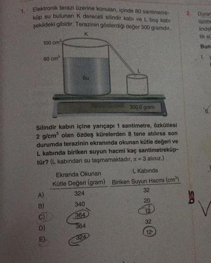 1.
Elektronik terazi üzerine konulan, İçinde 80 santimetre-
küp su bulunan k dereceli silindir kabi ve L boş kabi
şekildeki gibidir. Terazinin gösterdiği değer 300 gramdır.
Durar
tünme
linde!
K
tik su
100 cm
Bun
80 cm
Su
300,0 gram
Y.
Silindir kabın içine
