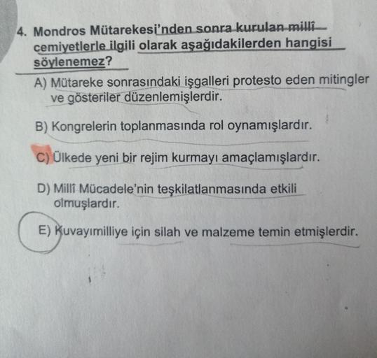 4. Mondros Mütarekesi'nden sonra kurulan milli
cemiyetlerle ilgili olarak aşağıdakilerden hangisi
söylenemez?
A) Mütareke sonrasındaki işgalleri protesto eden mitingler
ve gösteriler düzenlemişlerdir.
B) Kongrelerin toplanmasında rol oynamışlardır.
C) Ülke