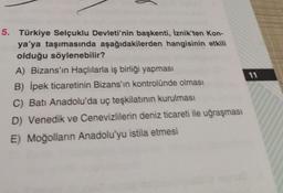 5. Türkiye Selçuklu Devleti'nin başkenti, İznik'ten Kon-
ya'ya taşımasında aşağıdakilerden hangisinin etkili
olduğu söylenebilir?
A) Bizans'ın Haçlılarla iş birliği yapması
B) İpek ticaretinin Bizans'ın kontrolünde olması
C) Batı Anadolu'da uç teşkilatının kurulması
D) Venedik ve Cenevizlilerin deniz ticareti ile uğraşması
E) Moğolların Anadolu'yu istila etmesi