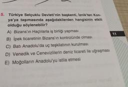 5. Türkiye Selçuklu Devleti'nin başkenti, İznik'ten Kon-
ya'ya taşımasında aşağıdakilerden hangisinin etkili
olduğu söylenebilir?
A) Bizans'ın Haçlılarla iş birliği yapması
B) İpek ticaretinin Bizans'ın kontrolünde olması
C) Batı Anadolu'da uç teşkilatının kurulması
D) Venedik ve Cenevizlilerin deniz ticareti ile uğraşması
E) Moğolların Anadolu'yu istila etmesi
