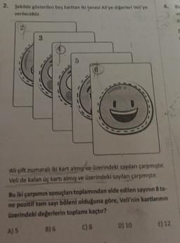 4. Bir
2. Şekilde gösterilen bes karttan iki tanesi Allye digerleri Veli'ye
verilecektir.
ve
d
3.
5
6
Ali çift numaralı iki kart almış ve üzerindeki sayılanı çarpmıştır.
Veli de kalan üç kartı almış ve üzerindeki sayıları çarpmıştır.
Bu iki çarpımın sonuçları toplamından elde edilen sayının 8 ta-
ne pozitif tam sayı böleni olduğuna göre, Veli'nin kartlarının
üzerindeki değerlerin toplamı kaçtır?
E) 12
B) 6
D) 10
C) 8
A) 5