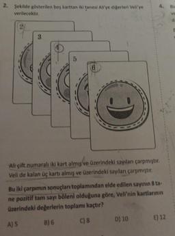 4. Bir
2. Şekilde gösterilen bes karttan iki tanesi Allye digerleri Veli'ye
verilecektir.
ve
d
3.
5
6
Ali çift numaralı iki kart almış ve üzerindeki sayılanı çarpmıştır.
Veli de kalan üç kartı almış ve üzerindeki sayıları çarpmıştır.
Bu iki çarpımın sonuçları toplamından elde edilen sayının 8 ta-
ne pozitif tam sayı böleni olduğuna göre, Veli'nin kartlarının
üzerindeki değerlerin toplamı kaçtır?
E) 12
B) 6
D) 10
C) 8
A) 5
