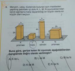 3. Meryem, yatay düzlemde bulunan aynı maddeden
yapılmış şekildeki içi dolu K, L, M, N oyuncaklarından
kendi ağırlığına karşı dayanıklılığı en büyük olanla en
küçük olanı seçiyor.
2h
4h
doli
3h
2h
h
K
prizması
L
küpü
M
silindiri
N
prizması
Buna göre, geriye kalan iki oyuncak aşağıdakilerden
hangisinde doğru olarak verilmiştir?
C) Mile N
A) K ile L
B) L ile M
D) Kile M
E) Kile N.