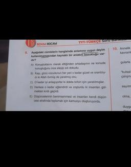 TYT-TÜRKÇE Soru BAIRES
BENİM HOCAM
10. Annelik
kavram
gularla
6. Aşağıdaki cümlelerin hangisinde anlamına uygun deyim
kullanılmamasından kaynaklı bir anlatım
bozukluğu var-
dir?
A) Konuştuklarını merak ettiğinden arkadaşının ne konuda
konuştuğunu ince eleyip sik dokudu.
B) Kaşı, gözü vücudunun her yeri o kadar güzel ve orantılıy-
di ki Allah övmüş de yaratmış onu.
C) O kadar iyi anlaşıyorlar ki âdeta birbiri için yaratılmışlar.
D) Herkesi o kadar eğlendirdi ve coşturdu ki insanları gül-
mekten kırdı geçirdi.
E) Düşüncelerinin benimsenmesi ve insanları kendi düşün-
cesi etrafında toplamak için kamuoyu oluşturuyordu.
"kutsal
çalışm:
sayılm
olma,
duygy
