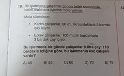 10. Bir işletmede çalışanlar günün belirli saatlerinde,
belirli aralıklarla işlerine mola veriyor.
12
Mola süresince;
Kadın çalışanlar, 60 mL'lik bardaklarla 2 bardak
çay içiyor.
.
Erkek çalışanlar, 100 mL'lik bardaklarla
3 bardak çay içiyor.
DO
Bu işletmede bir günde çalışanlar 9 litre çayı 110
bardakla içtiğine göre, bu işletmenin kaç çalışanı
vardır?
A) 45
B) 55
C) 60
D) 70
E) 75
