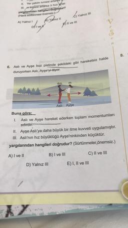 II. Yer çekim ivmesi artarsa
III. mn kütlesi artarsa 9 hızı artar.
yargılardan hangileri/dogrudur?
(Hava sürtünmesi önemsiz.)
Yalnız III
B) Yalnız 11
A) Yalnız!
C) vain
All ve Il
u
V
oliver
e
e
n
8.
6. Aslı ve Ayşe buz pistinde şekildeki gibi hareketsiz halde
duruyorken Asli, Ayşe'yi itiyor.
4m
m
Asli Ayşe
Buna göre;
1.
Aslı ve Ayşe hareket ederken toplam momentumları
sıfırdır.
II. Ayşe Aslı'ya daha büyük bir itme kuvveti uygulamıştır.
III. Aslı'nın hız büyüklüğü Ayşe'ninkinden küçüktür.
yargılarından hangileri doğrudur? (Sürtünmeler önemsiz.)
A) I ve II
C) II ve III
B) I ve III
D) Yalnız III
E) I, II ve III