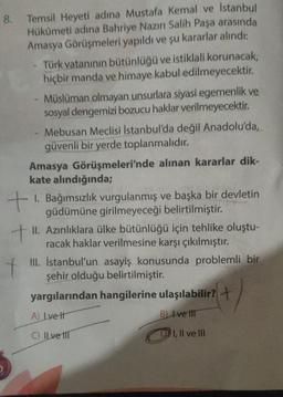 8. Temsil Heyeti adına Mustafa Kemal ve İstanbul
Hükümeti adına Bahriye Nazırı Salih Paşa arasında
Amasya Görüşmeleri yapıldı ve şu kararlar alındı:
Türk vatanının bütünlüğü ve istiklali korunacak,
hiçbir manda ve himaye kabul edilmeyecektir.
- Müslüman olmayan unsurlara siyasi egemenlik ve
sosyal dengemizi bozucu haklar verilmeyecektir.
- Mebusan Meclisi Istanbul'da değil Anadolu'da,
güvenli bir yerde toplanmalıdır.
Amasya Görüşmeleri'nde alınan kararlar dik-
kate alındığında;
+ 1. Bağımsızlık vurgulanmış ve başka bir devletin
güdümüne girilmeyeceği belirtilmiştir.
+
II. Azınlıklara ülke bütünlüğü için tehlike oluştu-
racak haklar verilmesine karşı çıkılmıştır.
III. İstanbul'un asayiş konusunda problemli bir
şehir olduğu belirtilmiştir.
yargılarından hangilerine ulaşılabilir? +
A) Lve It
B) Ive til
C) Il ve ITT
illvem
t
