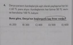 4.
Derya parasını kardeşleriyle eşit olarak paylaşırsa her bi-
ri 60 TL para alıyor. Kardeşlerinin her birine 50 TL verir-
se kendisine 100 TL kalıyor.
Buna göre, Derya'nın başlangıçta kaç lirası vardır?
A) 200
B) 300
C) 400
D) 500
E) 600
