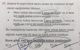 26. Sadece iki çeşit koltuk takımı üreten bir mobilyacı ile ilgili
olarak aşağıdakiler biliniyor.
Mavi koltuk takımında 2 tane üc kişilik ve 2 tane
tek kisilik koltuk bulunmaktadır.
Kırmızı koltuk takımında 1 tane üç kişilik, 1 tane iki
kişilik ve 1 tane tek kişilik koltuk bulunmaktadır.
Bu mobilyacıda toplamda 100 kişilik koltuk takımı üretil-
diğinde toplamda 22 tane üç kişilik
koltuk üretiliyor.
B
Buna göre, kaç tane iki kişilik koltuk üretilmistir?
A) 4 B)
6 CB D)
10 E) 12