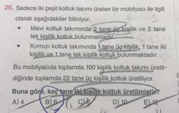 26. Sadece iki çeşit koltuk takımı üreten bir mobilyacı ile ilgili
olarak aşağıdakiler biliniyor.
Mavi koltuk takımında 2 tane üc kişilik ve 2 tane
tek kisilik koltuk bulunmaktadır.
Kırmızı koltuk takımında 1 tane üç kişilik, 1 tane iki
kişilik ve 1 tane tek kişilik koltuk bulunmaktadır.
Bu mobilyacıda toplamda 100 kişilik koltuk takımı üretil-
diğinde toplamda 22 tane üç kişilik
koltuk üretiliyor.
B
Buna göre, kaç tane iki kişilik koltuk üretilmistir?
A) 4 B)
6 CB D)
10 E) 12
