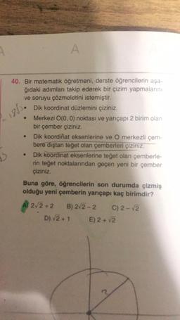 A
16.
40. Bir matematik öğretmeni, derste öğrencilerin aşa-
ğıdaki adımları takip ederek bir çizim yapmalarını
ve soruyu çözmelerini istemiştir.
Dik koordinat düzlemini çiziniz.
Merkezi O(0,0) noktası ve yarıçapı 2 birim olan
bir çember çiziniz.
Dik koordinat eksenlerine ve O merkezli çem-
bere dıştan teğet olan çemberleri çiziniz.
Dik koordinat eksenlerine teğet olan çemberle-
rin teğet noktalarından geçen yeni bir çember
çiziniz.
Buna göre, öğrencilerin son durumda çizmiş
olduğu yeni çemberin yarıçapı kaç birimdir?
2/2+2
B) 2/2 - 2 C) 2-2
D) V2+1 E) 2 + V2
