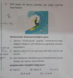 3.
Sörf yapan bir sporcu şekildeki gibi dalga üzerinde
kaymaktadır.
Mr. Ve
Sürtünmeler önemsenmediğine göre;
I. Sporcu hızlanıyorsa çizgisel momentumundaki
değişim dalganın sörf tahtasına uyguladığı itmeden
gorme kaynaklanır.
hich II. Sporcu sabit hızlı ise sporcuya etki eden net kuvvet
olmas sıfırdır.
gorun. III. Sörf tahtasının özkütlesi suyun özkütlesinden küçük
olduğu için sporcu suya batmaz.
yargılarından hangileri doğrudur?
A) Yalnız!
B) Yalnız II C) I ve 11
D) II ve III
E) I, II ve III