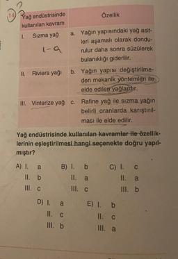 14
Özellik
Yağ endüstrisinde
kullanılan kavram
1.
Sızma yağ
I-a
a. Yağın yapısındaki yağ asit-
leri aşamalı olarak dondu-
rulur daha sonra süzülerek
bulanıklığı giderilir.
b. Yağın yapısı değiştirilme-
den mekanik yöntemleri ile
elde edilen yağlardır.
II.
Riviera yağı
III. Vinterize yağ C.
Rafine yağ ile sızma yağın
belirli oranlarda karıştırıl-
ması ile elde edilir.
Yağ endüstrisinde kullanılan kavramlar ile özellik-
lerinin eşleştirilmesi hangi seçenekte doğru yapıl-
mıştır?
A) I.
II. b
B) I. b
II.
a
C) I. C
II. a
III. b
III. c
III. C
D) I. a
II. C
III. b
E) I. b
II. C
III. a