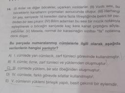 14. (1) Arılar ve diğer böcekler, uçarken vizildarlar. (II) Viziltı sesi, bu
böceklerin kanatlarını çırpmaları sonucunda oluşur. (III) Herhangi
bir şey, saniyede 16 kereden daha fazla titreştiğinde belirli bir per-
deden bir ses çıkarır. (IV) Bilim adamları bu sesi bir müzik notasıyla
eşleştirerek o böceğin saniyede kaç kere kanat çırptığını söyle-
yebilirler. (V) Mesela, normal bir karasineğin viziltisi "fa" notasına
denk düşer.
Bu parçada numaralanmış cümlelerle ilgili olarak aşağıda
verilenlerin hangisi yanlıştır?
A) I. cümlede yan cümlecik, zarf tümleci görevinde kullanılmıştır.
B) II. cümle; özne, zarf tümleci ve yüklemden oluşmuştur.
C) III. cümlede yüklem, bir söz öbeğinden oluşmuştur.
D) IV. cümlede, farklı görevde sıfatlar kullanılmıştır.
E) V. cümlenin yüklemi birleşik yapılı, basit çekimli bir eylemdir.